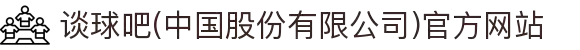 谈球吧(中国股份有限公司)官方网站